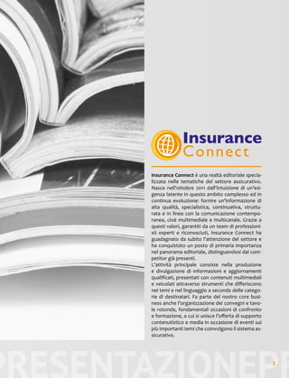 PRESENTAZIONEPR3
Insurance Connect è una realtà editoriale specia-
lizzata nelle tematiche del settore assicurativo.
Nasce nell’ottobre 2011 dall’intuizione di un’esi-
genza latente in questo ambito complesso ed in
continua evoluzione: fornire un’informazione di
alta qualità, specialistica, continuativa, struttu-
rata e in linea con la comunicazione contempo-
ranea, cioè multimediale e multicanale. Grazie a
questi valori, garantiti da un team di professioni-
sti esperti e riconosciuti, Insurance Connect ha
guadagnato da subito l’attenzione del settore e
ha conquistato un posto di primaria importanza
nel panorama editoriale, distinguendosi dai com-
petitor già presenti.
L’attività principale consiste nella produzione
e divulgazione di informazioni e aggiornamenti
qualificati, presentati con contenuti multimediali
e veicolati attraverso strumenti che differiscono
nei temi e nel linguaggio a seconda delle catego-
rie di destinatari. Fa parte del nostro core busi-
ness anche l’organizzazione dei convegni e tavo-
le rotonde, fondamentali occasioni di confronto
e formazione, a cui si unisce l’offerta di supporto
contenutistico e media in occasione di eventi sui
più importanti temi che coinvolgono il sistema as-
sicurativo.
 