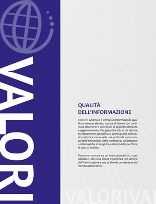 VALORIVALORIVAL
VALORI
QUALITÀ
DELL’INFORMAZIONE
Il nostro obiettivo è offrire un’informazione qua-
litativamente elevata, capace di fornire con conti-
nuità strumenti e contenuti di approfondimento
e aggiornamento. Per garantire ciò, in un settore
estremamente specialistico come quello delle as-
sicurazioni, è necessaria una profonda conoscen-
za delle tematiche, delle normative, dei processi
e delle logiche strategiche e decisionali specifiche
di questo ambito.
Possiamo contare su un team giornalistico spe-
cializzato, con una solida esperienza nel settore
dell’informazione e una profonda conoscenza del
mondo assicurativo.
 
