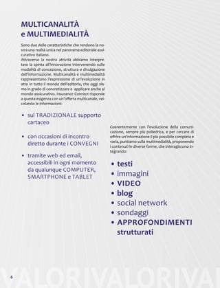 VALORIVALORIVAL6
MULTICANALITÀ
e MULTIMEDIALITÀ
Sono due delle caratteristiche che rendono la no-
stra una realtà unica nel panorama editoriale assi-
curativo italiano.
Attraverso la nostra attività abbiamo interpre-
tato la spinta all’innovazione intervenendo sulle
modalità di concezione, struttura e divulgazione
dell’informazione. Multicanalità e multimedialità
rappresentano l’espressione di un’evoluzione in
atto in tutto il mondo dell’editoria, che oggi sia-
mo in grado di concretizzare e applicare anche al
mondo assicurativo. Insurance Connect risponde
a questa esigenza con un’offerta multicanale, vei-
colando le informazioni:
Coerentemente con l’evoluzione della comuni-
cazione, sempre più poliedrica, e per cercare di
offrire un’informazione il più possibile completa e
varia, puntiamo sulla multimedialità, proponendo
i contenuti in diverse forme, che interagiscono in-
tegrando:
• testi
• immagini
• VIDEO
• blog
• social network
• sondaggi
• APPROFONDIMENTI
strutturati
•	 sul TRADIZIONALE supporto
cartaceo
•	 con occasioni di incontro
diretto durante i CONVEGNI
•	 tramite web ed email,
accessibili in ogni momento
da qualunque COMPUTER,
SMARTPHONE e TABLET
 