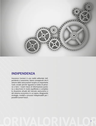 LORIVALORIVALOR7
INDIPENDENZA
Insurance Connect è una realtà editoriale indi-
pendente e autonoma. Siamo consapevoli che il
settore delle assicurazioni ricopre un importante
ruolo sociale perché riguarda la tutela di perso-
ne e beni. I nostri mezzi di informazione punta-
no a descrivere in modo equilibrato e completo
la situazione attuale del mercato assicurativo e
del sistema economico in cui opera, disegnando
strategie, modelli e processi indispensabili per i
possibili scenari futuri.
 