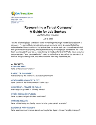 2901 City Place West Boulevard, Suite 511
Dallas, Texas 75204
jay@chiefinnovation.com
(214) 520-8019
‘Researching a Target Company’
A Guide for Job Seekers
Jay Martin, Chief Innovation
July 6, 2022
This file is to help people understand some of the things they might need to do to research a
company. I’ve learned that many job seekers are somewhat lost in ‘preparing’ to talk to a
potential networking contact or go into an interview. As some push back on me to explain just
how great they are at preparing, I have yet to have any of those people impress me. As I said
to an unemployed 28 year-old as I was offering to introduce her to an EVP at a major consumer
goods company, “your conversation isn’t meant to be the time to learn about his company, it is
to show that you already have, and not to convince them they should hire you.”
A. TOP LEVEL
COMPANY NAME
What is the company’s name?
PARENT OR SUBSIDIARY
Is this company the parent, or a subsidiary or division?
HEADQUATERS COUNTRY & CITY
What country is the headquarters in? What city?
OWNERSHIP – PRIVATE OR PUBLIC
Are they publicly traded or privately owned?
STOCK EXCHANGE (PUBLIC)
What stock exchange is it traded on if Public?
OWNERS (PRIVATE)
What private equity firm, family, person or other group owns it is private?
REVENUE & PROFITABILITY
What was the annual revenue & profit and maybe last 3 years (to see if any big changes)?
 