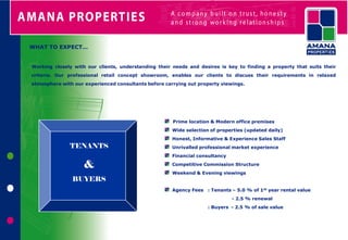 WHAT TO EXPECT…


Working closely with our clients, understanding their needs and desires is key to finding a property that suits their
criteria. Our professional retail concept showroom, enables our clients to discuss their requirements in relaxed
atmosphere with our experienced consultants before carrying out property viewings.




                                                      Prime location & Modern office premises
                                                      Wide selection of properties (updated daily)
                                                      Honest, Informative & Experience Sales Staff
              TENANTS                                 Unrivalled professional market experience
                                                      Financial consultancy

                    &                                 Competitive Commission Structure
                                                      Weekend & Evening viewings
               BUYERS
                                                      Agency Fees : Tenants – 5.0 % of 1st year rental value
                                                                              - 2.5 % renewal
                                                                    : Buyers - 2.5 % of sale value
 