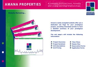 Website Marketing…




                     Amana’s easily navigated website offer you a
                     dedicated sub Page for your prestigious
                     project, providing interested parties to have
                     a detailed summary of      your   prestigious
                     development.


                     The sub page's will include the following
                     information:



                        Project Overview           Floor Plans
                        Project factsheet         Master Plan
                        Unit descriptions         Reservation Forms
                        Unit Pricing              Application forms
 