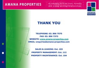 THANK YOU

      TELEPHONE: 03. 896 7575
          FAX: 03. 896 7373
 WEBSITE: www.amana-properties.com
EMAIL: enquiries@amana-properties.com



      SALES & LEASING: Ext. 103
  PROPERTY MANAGEMENT: Ext. 112
  PROPERTY MAINTENANCE: Ext. 104
 