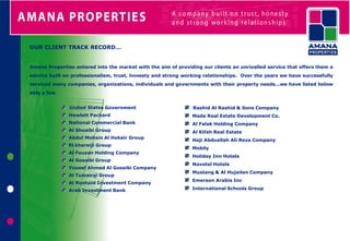 OUR CLIENT TRACK RECORD…


Amana Properties entered into the market with the aim of providing our clients an unrivalled service that offers them a
service built on professionalism, trust, honesty and strong working relationships. Over the years we have successfully
serviced many companies, organizations, individuals and governments with their property needs…we have listed below
only a few


               United States Government                         Rashid Al Rashid & Sons Company
               Hewlett Packard                                 Mada Real Estate Development Co.
               National Commercial Bank                        Al Falak Holding Company
               Al Shoaibi Group                                Al Kifah Real Estate
               Abdul Mohsin Al Hokair Group
                                                               Haji Abduallah Ali Reza Company
               El khereiji Group
                                                               Mobily
               Al Fouzan Holding Company
                                                               Holiday Inn Hotels
               Al Gosaibi Group
                                                               Novotel Hotels
               Yousef Ahmed Al Gosaibi Company
                                                               Mustang & Al Hujailan Company
               Al Tuwairqi Group
                                                               Emerson Arabia Inc
               Al Rushaid Investment Company
               Arab Investment Bank                            International Schools Group
 