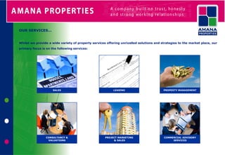 OUR SERVICES…


Whilst we provide a wide variety of property services offering unrivalled solutions and strategies to the market place, our
primary focus is on the following services:




                     SALES                                LEASING                        PROPERTY MANAGEMENT




                CONSULTANCY &                        PROJECT MARKETING                    COMMERCIAL ADVISORY
                 VALUATIONS                               & SALES                              SERVICES
 