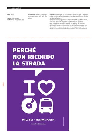 ↘ I LOVE DISCOBUS


         anno: 2010                       descrizione: identità, campagna    concept: la campagna “I Love Disco Bus” realizzata per la Regione
                                          di comunicazione, sito web, spot   Puglia ha come scopo promuovere e diffondere l’utilizzo di questo
         cliente: Assessorato             video                              servizio tra i giovani.
         alla Mobilità - Regione Puglia                                      Riprendendo l’iconografia del celebre “I love NYC” di Milton Glaser,
                                                                             sono stati realizzati dei poster da affissione che riportano
                                                                             delle motivazioni semplici e oneste, ma al limite del surreale,
                                                                             per le quali i giovani utilizzano questo servizio.I poster sono stati
                                                                             stampati in monocromia, con un inchiostro speciale, che di notte
                                                                             riflette la luce proveniente dai mezzi e dall’illuminazione stradale
poster




         master affissioni2.indd 1                                                                            30/07/10 11.03
 