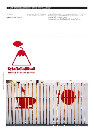 ↘ STATI GENERALI DELLE FABBRICHE DI NICHI: “EYJAFJALLAJOKULL”


                                anno: 2010                      descrizione: identità, campagna   concept: Eyjafjallajokull è l’evento organizzato a due mesi dalla fine
                                                                di comunicazione, spot video      della campagna elettorale di Nichi Vendola per costruire la rete
                                cliente: La fabbrica di nichi                                     nazionale delle Fabbriche di Nichi.
                                                                                                  In collaborazione con Carla Palladino, Ed Testa e Proforma
logo/particolare allestimento
 