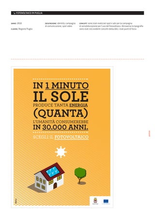 ↘ FOTOVOLTAICO IN PUGLIA


anno: 2010                    descrizione: identità, campagna   concept: sono stati realizzati spot e adv per la campagna
                              di comunicazione, spot video      di sensibilizzazione per l’uso del fotovoltaico. Attraverso la tipografia
cliente: Regione Puglia                                         sono stati resi evidenti concetti deducibili, i reali punti di forza




                          IN 1 MINUTO
                          IL SOLE
                          PRODUCE TANTA ENERGIA

                          (QUANTA)
                          L’UMANITÀ CONSUMEREBBE
                          IN 30.000 ANNI.

                                                                                                                                            poster
                          SCEGLI IL FOTOVOLTAICO
 