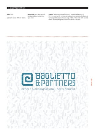 ↘ BAGLIETTO & PARTNERS


anno: 2010                           descrizione: sito web, identità,   concept: Abbiamo disegnato l’identità visiva della Baglietto &
                                     campagna di comunicazione,         Partners costruendo un sistema modulare e variabile che traducesse
cliente: Pi Greco - Alberto De Leo   spot video                         la molteplicità e la complessità degli ambiti d’intervento della società.
                                                                        Inoltre abbiamo disegnato a realizzato anche il sito web




                                                                                                                                                    texture/logo
 
