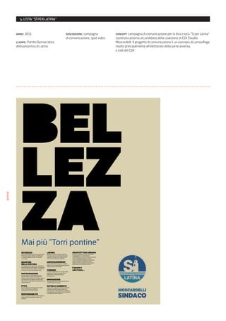 ↘ LISTA “SÌ PER LATINA”


         anno: 2011                     descrizione: campagna          concept: campagna di comunicazione per la lista civica “Sì per Latina”
                                        di comunicazione, spot video   costituita attorno al candidato della coalizione di CSX Claudio
         cliente: Partito Democratico                                  Moscardelli. Il progetto di comunicazione è un esempio di camouflage
         della provincia di Latina                                     rivolto principalmente all’elettorato della parte avversa,
                                                                       e cioè del CDX
poster




            Mai più “Torri pontine”




                                                                        MOSC
                                                                        MOSCARDELLI
                                                                        SIND
                                                                        SINDACO
 