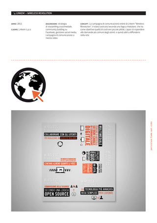 ↘ LINKEM – WIRELESS REVOLUTION


anno: 2011                 descrizione: strategia             concept: La campagna di comunicazione online di Linkem “Wireless
                           di storytelling crossmediale,      Revolution”, è stata costruita secondo una logica modulare, che ha
cliente: Linkem s.p.a.     community building su              come obiettivo quello di costruire piccole pillole, capaci di rispondere
                           Facebook, gestione social media,   alle domande più comuni degli utenti, e quindi abili a diffondersi
                           campagna di comunicazione a        nella rete
                           mezzo video




                                                                                                                                         particolare/frame spot video
 