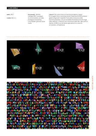 ↘ EKS GIOIELLI


anno: 2011            descrizione: identità,          concept: Eks vuole essere un marchio prestigioso, capace
                      catalogo 2012, campagna         di coniugare mito e contemporaneità. Il laboratorio di EKS produce
cliente: Eks s.r.l.   di comunicazione, sito web,     gioielli artigianali e irripetibili, frutto della conoscenza delle
                      strategia di storytelling       tecniche produttive, e di una sensibilità femminile che è il fil rouge
                      crossmediale, gestione social   delle collezioni. I materiali sono impreziositi dalle idee. Ogni pietra è
                      media                           diversa, ed EKS lo sa, per questo ogni pezzo è un universo,
                                                      un racconto, un’esperienza




                                                                                                                                  texture/logo variabile
 