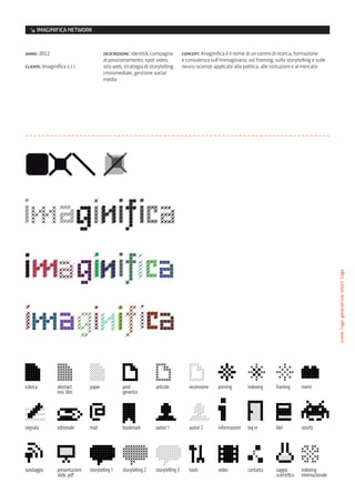 ↘ IMAGINIFICA NETWORK


anno: 2012                               descrizione: identità, campagna              concept: Imaginifica è il nome di un centro di ricerca, formazione
                                         di posizionamento, spot video,               e consulenza sull’immaginario, sul framing, sullo storytelling e sulle
cliente: Imaginifica s.r.l.              sito web, strategia di storytelling          neuro-scienze applicate alla politica, alle istituzioni e al mercato
                                         crossmediale, gestione social
                                         media




                                                                                                                                                                    icone/logo generativo/short logo
icone imaginifica
FF3300                                            > Imaginifica                             > Brand Identity                                      > 2011




rubrica          abstract        paper              post             articolo            recensione    priming        indexing      framing        memi
                 tesi, libri                        generico




segnala          editoriale      mail               bookmark         autori 1            autori 2      informazioni   log in        libri          storify




sondaggio        presentazioni   storytelling 1     storytelling 2   storytelling 3      tools         video          contatta      saggio         indexing
                 slide, pdf                                                                                                         scientifico    internazionale
 