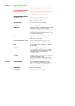anno 2011   Graphic Design Worlds – Triennale
            di Milano                             partecipazione alla mostra con 3 poster su “metodo”,
                                                  “cultura”, e “idee”, progettazione allestimento dello stand

            Best of Contemporary Italian Social
            and Cultural Graphic Design           partecipazione alla mostra tenutasi a Mosca e a Roma,
                                                  con 2 poster relativi ai lavori effettuati dallo studio
                                                  per “I Love Disco Bus” e “World Youth Meeting”

            Elezioni amministrative Latina 2011
            – Claudio Moscardelli                 strategie di comunicazione politica, strategie
                                                  di storytelling crossmediale, identità, campagna
                                                  di comunicazione, spot video

            Lista “Sì per Latina”                 campagna di comunicazione, spot video

            Strade s.r.l.                         identità visiva, corporate

            Linkem s.p.a.                         strategia di storytelling crossmediale, community building
                                                  su Facebook, gestione social media, campagna
                                                  di comunicazione a mezzo video sul tema della “wireless
                                                  revolution” per questa società, leader nei servizi
                                                  di connettività a banda larga attraverso soluzioni wireless
                                                  che opera su territorio nazionale

            Hacktion                              progettazione e realizzazione di un festival internazionale
                                                  di Street Art a Bari, che rientra nella strategia
                                                  di storytelling di Linkem s.p.a.

            Le Imprese Impossibili non esistono   identità, campagna di comunicazione, spot video
                                                  per quest’iniziativa promossa dalla Regione Puglia

            Hope                                  cartolina a supporto della campagna dell’associazione
                                                  no-profit AMMeC

            Eks Gioielli                          identità, catalogo 2012, campagna di comunicazione,
                                                  sito web, strategia di storytelling crossmediale, gestione
                                                  social media per una società che si occupa del design
                                                  e della vendita di gioielli artigianali presenti
                                                  sul territorio pugliese

            Be My App                             strategia di storytelling crossmediale, community building
                                                  su Facebook, gestione social media,
                                                  campagna di comunicazione a mezzo video sul tema
                                                  “le app sono ovunque” per quest’evento tenutosi a Bari

anno 2012   Imaginifica Network                   identità, campagna di posizionamento, sito web,
                                                  strategia di storytelling crossmediale, gestione social
                                                  media per una società che opera a livello nazionale
                                                  su strategia e narrazione politica

            Noi Siamo Storie                      progetto editoriale del libro

            Bari in Vela 2012                     strategia di storytelling crossmediale
 