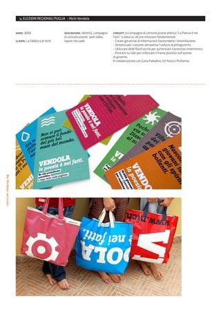 ↘ ELEZIONI REGIONALI PUGLIA – Nichi Vendola


                         anno: 2010                      descrizione: identità, campagna   concept: la campagna di comunicazione politica “La Poesia è nei
                                                         di comunicazione, spot video,     Fatti” si basa su alcune intuizioni fondamentali:
                         cliente: La fabbrica di nichi   layout sito web                   - Creare gerarchie di informazioni favorendone l’assimilazione.
                                                                                           - Sintetizzare i concetti attraverso l’utilizzo di pittogrammi.
                                                                                           - Utilizzare delle filastrocche per aumentare il processo mnemonico.
                                                                                           - Puntare sui dati per rinforzare il frame positivo sull’azione
                                                                                           di governo.
                                                                                           In collaborazione con Carla Palladino, Ed Testa e Proforma
cartoline/shopping bag
 