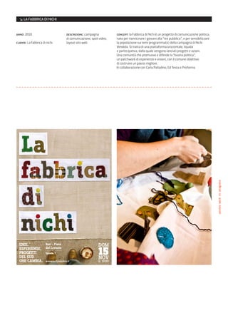 ↘ LA FABBRICA DI NICHI


anno: 2010                      descrizione: campagna            concept: la Fabbrica di Nichi è un progetto di comunicazione politica,
                                di comunicazione, spot video,    nato per riavvicinare i giovani alla “res pubblica”, e per sensibilizzare
cliente: La fabbrica di nichi   layout sito web                  la popolazione sui temi programmatici della campagna di Nichi
                                                                 Vendola. Si tratta di una piattaforma orizzontale, liquida
                                                                 e partecipativa, dalla quale vengono lanciati progetti e azioni.
                                                                 Una comunità che promuove e difende la “buona politica”,
                                                                 un patchwork di esperienze e visioni, con il comune obiettivo
                                                                 di costruire un paese migliore.
                                                                 In collaborazione con Carla Palladino, Ed Testa e Proforma




                                                                                                                                             poster/work in progress




  Idee,       Bari - Fiera                            DOM
  esperIenze, del- -Levante-
  progettI
  del sud
              --- -------
              spazio 7                                15
                                                      NOV
  che cambIa. www.nichivendola.it                     h: 10.00
 