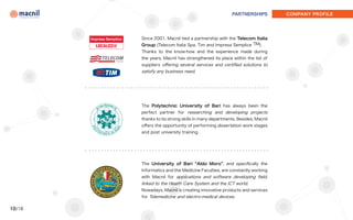 PARTNERSHIPS         COMPANY PROFILE




        Since 2001, Macnil tied a partnership with the Telecom Italia
        Group (Telecom Italia Spa, Tim and Impresa Semplice TM).
        Thanks to the know-how and the experience made during
        the years, Macnil has strengthened its place within the list of
        suppliers offering several services and certified solutions to
        satisfy any business need.




        The Polytechnic University of Bari has always been the
        perfect partner for researching and developing projects
        thanks to its strong skills in many departments. Besides, Macnil
        offers the opportunity of performing dissertation work stages
        and post university training.




        The University of Bari “Aldo Moro”, and specifically the
        Informatics and the Medicine Faculties, are constantly working
        with Macnil for applications and software developing field,
        linked to the Health Care System and the ICT world.
        Nowadays, Macnil is creating innovative products and services
        for Telemedicine and electro-medical devices.

10/18
 