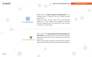 UNION AND CONFEDERATION              COMPANY PROFILE




        Being within the Italian Industries Confederation is an
        important point in coherency with the business process
        development.
        Macnil has been involved many time by Confindustria
        Exhibition. On that occasions has presented innovative
        services throughout Italy. The Macnil CEO is also the local
        coordinator of Confindustria.




        Macnil is part of the Apulia Regional Productive District of
        Informatics. This means that it is one of the most important
        business Companies within all the Apulia territory, heel of the
        Italian boot.
        Macnil has also been involved in several relevant company-
        projects, being the Macnil CEO one of the Executive Directors.




12/18
 