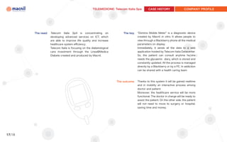 TELEMEDICINE: Telecom Italia Spa       CASE HISTORY                   COMPANY PROFILE




        The need   Telecom Italia SpA is concentrating on                 The key   “Domino Mobile Meter” is a diagnostic device
                   developing advanced services on ICT, which                       created by Macnil in vitro. It allows people to
                   are able to improve life quality and increase                    view through a Blackberry phone all the medical
                   healthcare system efficiency.                                    parameters on display.
                   Telecom Italia is focusing on the diabetological                 Immediately, it sends all the data to a web
                   care investment through the Linea@Medica                         application hosted by Telecom Italia Datacenter.
                   Diabete created and produced by Macnil.                          So, the patient can consult anytime he/she
                                                                                    needs the glycaemic diary, which is stored and
                                                                                    constantly updated. All the process is managed
                                                                                    directly by a Blackberry or by a PC. In addiction
                                                                                    can be shared with a health caring team.



                                                                      The outcome   Thanks to this system it will be gained realtime
                                                                                    and in mobility an interactive process among
                                                                                    doctor and patient.
                                                                                    Moreover, the healthcare service will be more
                                                                                    functional. The doctor in charge will be ready to
                                                                                    assist the patient. On the other side, the patient
                                                                                    will not need to move to surgery or hospital,
                                                                                    saving time and money.




17/18
 