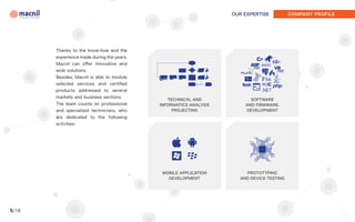 OUR EXPERTISE          COMPANY PROFILE




       Thanks to the know-how and the
       experience made during the years,
       Macnil can offer innovative and
       wide solutions.
       Besides, Macnil is able to module
       selected services and certified
       products addressed to several
       markets and business sections.
                                              TECHNICAL AND             SOFTWARE
       The team counts on professional     INFORMATICS ANALYSIS       AND FIRMWARE,
       and specialized technicians, who         PROJECTING            DEVELOPMENT
       are dedicated to the following
       activities:




                                            MOBILE APPLICATION        PROTOTYPING
                                              DEVELOPMENT           AND DEVICE TESTING




5/18
 