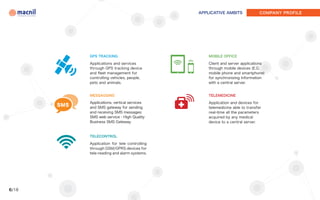APPLICATIVE AMBITS              COMPANY PROFILE




             GPS TRACKING                           MOBILE OFFICE

             Applications and services              Client and server applications
             through GPS tracking device            through mobile devices (E.G.
             and fleet management for               mobile phone and smartphone)
             controlling vehicles, people,          for synchronizing information
             pets and animals.                      with a central server.


             MESSAGGING                             TELEMEDICINE

             Applications, vertical services        Application and devices for
       SMS   and SMS gateway for sending            telemedicine able to transfer
             and receiving SMS messages:            real-time all the parameters
             SMS web service - High Quality         acquired by any medical
             Business SMS Gateway.                  device to a central server.


             TELECONTROL

             Application for tele controlling
             through GSM/GPRS devices for
             tele-reading and alarm systems.




6/18
 