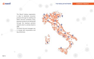THE RESELLER NETWORK   COMPANY PROFILE




       The Macnil trading organization
       is able to distribute consumer
       products through its reselling and
       fitters services constantly rising.
       Business products are distributed
       through the business partners
       network which is strictly linked to
       SME.
       The direct Account managers are
       in charge with corporations and
       big enterprises.




9/18
 