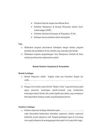 •    Pelatihan Statistik terapan dan Metode Riset
                •    Pelatihan Manajemen & Konsep Wirausaha industri kecil-
                     rumah tangga (UKM)
                •    Pelatihan Akuntansi Keuangan & Perpajakan, IT dan
                •    Berbagai macam pelatihan teknis ketrampilan


Visi:
   a. Melakukan program pencerdasan kehidupan bangsa melalui program
        pelatihan dan pendidikan di luar sekolah yang siap pakai dan handal.
   b. Melakukan kegiatan pengembangan ilmu Manajemen (Global) & Sains
        melalui penelitian dan implementasi praktis.



                    Bentuk Struktur Organisasi & Permodalan


Bentuk Lembaga:
   a. Bentuk Organisasi adalah        lingkup usaha jasa konsultasi dengan ijin
        usaha………………………………………………………………………
        ………
   b. Dengan izin tersebut maka bersifat “Badan Usaha” yang berorientasi pada
        upaya   pencarian    keuntungan     (profit-oriented)   yang   memberikan
        keuntungan dalam bentuk laba usaha kepada para pihak yang mempunyai
        hak kepemilikan berdasar modal yang ditempatkan/disetor.




Struktur Lembaga:
   a. Struktur organisasi lembaga didasarkan pada ……………………………..,
        maka disesuaikan berdasarkan kebutuhan organisasi; struktur organisasi
        berbentuk system organisasi staff. Dengan pembagian tugas & wewenang
        serta aspek pelaporan & pertanggungjawaban pada level yang lebih tinggi.
 