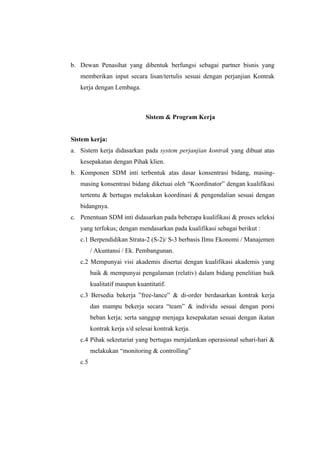 b. Dewan Penasihat yang dibentuk berfungsi sebagai partner bisnis yang
   memberikan input secara lisan/tertulis sesuai dengan perjanjian Kontrak
   kerja dengan Lembaga.



                               Sistem & Program Kerja


Sistem kerja:
a. Sistem kerja didasarkan pada system perjanjian kontrak yang dibuat atas
   kesepakatan dengan Pihak klien.
b. Komponen SDM inti terbentuk atas dasar konsentrasi bidang, masing-
   masing konsentrasi bidang diketuai oleh “Koordinator” dengan kualifikasi
   tertentu & bertugas melakukan koordinasi & pengendalian sesuai dengan
   bidangnya.
c. Penentuan SDM inti didasarkan pada beberapa kualifikasi & proses seleksi
   yang terfokus; dengan mendasarkan pada kualifikasi sebagai berikut :
   c.1 Berpendidikan Strata-2 (S-2)/ S-3 berbasis Ilmu Ekonomi / Manajemen
         / Akuntansi / Ek. Pembangunan.
   c.2 Mempunyai visi akademis disertai dengan kualifikasi akademis yang
         baik & mempunyai pengalaman (relativ) dalam bidang penelitian baik
         kualitatif maupun kuantitatif.
   c.3 Bersedia bekerja ”free-lance” & di-order berdasarkan kontrak kerja
         dan mampu bekerja secara “team” & individu sesuai dengan porsi
         beban kerja; serta sanggup menjaga kesepakatan sesuai dengan ikatan
         kontrak kerja s/d selesai kontrak kerja.
   c.4 Pihak sekretariat yang bertugas menjalankan operasional sehari-hari &
         melakukan “monitoring & controlling”
   c.5
 