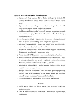 Program Kerja: (Standart Operating Prosedure)
   a. Operasional dibagi menurut Divisi (kajian LitBang) & diketuai oleh
      seorang “koordinator” bidang dengan kualifikasi sesuai dengan system
      kerja.
   b. Operasional didasarkan dengan system kontrak sebagai konsultan ahli
      yang didasarkan pada “order” yang masuk/diterima.
   c. Melakukan penelitian pustaka / empiris & lapangan yang didasarkan pada
      jenis layanan jasa yang ditawarkan baik berdasar order (kontrak kerja)
      maupun independen.
   d. Membuat prosedur kerja yang terencana & sistematis baik oleh konsultan
      “free-lance” atau konsultan tetap sesuai dengan misi organisasi.
   e. Membuat “publikasi-ilmiah”, yaitu berupa artikel / jurnal penelitian secara
      independent secara berkala dalam +/- satu tahun.
   f. Melakukan rapat koordinasi secara berkala antar anggota team maupun
      dengan pihak konsultan ahli / pakar secara intern.
   g. Penyesuaian AD/ART organisasi sesuai perkembangan & kebutuhan.
   h. Menjalin hubungan kerjasama dengan instansi swasta / Pemerintah Daerah
      & Lembaga independent lain seperti: BPS, Kantor Kadin, LSM, Lembaga
      Akademik, organisasi mitra bisnis (BDS,KKB,CNS), dsb.
   i. Mengadakan diskusi-diskusi / seminar-seminar tertutup/ terbuka dengan
      menjalin kerjasama dengan sponsor.
   j. Sebagai konsultan independent yang melakukan pendampingan bagi
      segmen usaha kecil- menengah (UKM) dalam kajian jasa konsultasi
      bisnis-keuangan-manajemen, berdasarkan kontrak kerja.
   k. Penyesuaian standard program kerja sesuai kondisi & kebutuhan.


                                    Publisitas
   a. Status “Badan Usaha” & struktur modal yang memenuhi persyaratan
      untuk operasional.
   b. Iklan & publisitas di media surat kabar / brosur-brosur & pemasangan
      papan nama.
 