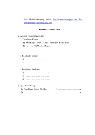 c. Jalur Maillist/networking melalui: http://arnoutomo.blogspot.com dan
        http://malvinlifeconsulting.ning.com


                           Formatur Anggota Team


a. Anggota Team inti terdiri dari:
 1) Koordinator Khusus:
     (1) Arno Haryo Utomo, SE.,MM (Manajemen-Bisnis-Riset)
     (2) Haryono, SE (Akuntansi-Pajak)




 2) Koordinator Umum:
     a)   ……………………………..
     b) …………………………….


 3) Koordinator Pelaksana:
     a)   ………………………………
     b) ………………………………
     c)   ………………………………


b. Spesialisasi Bidang:
   1) Arno Haryo Utomo, SE.,MM                 (……………………………….)
   2)                                          (.................................................)
 