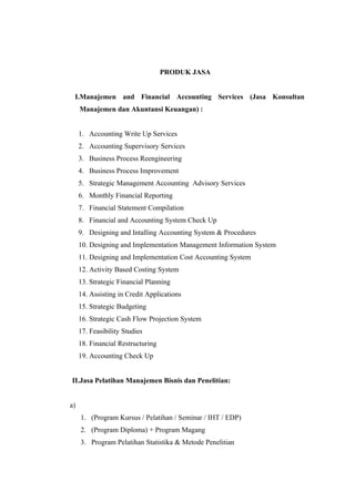 PRODUK JASA


 I.Manajemen and Financial Accounting Services (Jasa Konsultan
     Manajemen dan Akuntansi Keuangan) :


     1. Accounting Write Up Services
     2. Accounting Supervisory Services
     3. Business Process Reengineering
     4. Business Process Improvement
     5. Strategic Management Accounting Advisory Services
     6. Monthly Financial Reporting
     7. Financial Statement Compilation
     8. Financial and Accounting System Check Up
     9. Designing and Intalling Accounting System & Procedures
     10. Designing and Implementation Management Information System
     11. Designing and Implementation Cost Accounting System
     12. Activity Based Costing System
     13. Strategic Financial Planning
     14. Assisting in Credit Applications
     15. Strategic Budgeting
     16. Strategic Cash Flow Projection System
     17. Feasibility Studies
     18. Financial Restructuring
     19. Accounting Check Up


II.Jasa Pelatihan Manajemen Bisnis dan Penelitian:


a)
     1. (Program Kursus / Pelatihan / Seminar / IHT / EDP)
     2. (Program Diploma) + Program Magang
     3. Program Pelatihan Statistika & Metode Penelitian
 