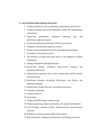 b) Jasa Penelitian Bisnis (Business Research) :
      1. Employee behaviors such as performance, absenteeism, and turnover
      2. Employee attitudes such as job satisfaction, loyalty, and organizational
         commitment
      3. Supervisory     performance,    managerial     leadership    style,   and
         performance appraisal systems
      4. Social and situational determinants of interview decisions
      5. Validation of performance appraisal systems
      6. Human resource management choices and organizational strategy
      7. Evaluations of assessment centers
      8. The dynamics of rating and rating errors in the judgment of human
         performance
      9. Strategy formulation and implementation
      10. Just-in-time   systems,   continuous   improvement     strategies,   and
         production efficiencies
      11. Organizational outcomes such as sales, market share, profits, growth,
         and effectiveness
      12. Distribution channels, advertising effectiveness, and effective test
         marketing strategies
      13. Brand loyalty, product life cycle, and product innovation
      14. Consumer complaints
      15. Location Analysis
      16. Logo image
      17. Market feasibility studies, market testing
      18. Product positioning, product modification, new product development
      19. Cost of Capital, valuation of firms, dividend policies, and investment
         decisions
      20. Portfolio investment, pricing models, future options
      21. Risk assessment, exchange rate fluctuations, and foreign investment
 