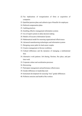 22. Tax implications of reorganization of firms or acquisition of
   companies
23. Qualified pension plans and cafeteria type of benefits for employees
24. Deferred compensation plans
25. Auditing practices
26. Installing effective management information systems
27. Use of expert systems in daily decision making
28. Models of Executive Information System
29. Mathematical model for assessing organizational effectiveness
30. Advanced manufacturing technologies and information systems
31. Designing career paths for dual-career couples
32. Creative management of diverse workforce
33. Cultural differences and the dynamics of managing a multinational
   firm
34. Alternative work patterns: Job sharing, flextime, flex place, and part
   time work
35. Corporate culture and socialization processes
36. Downsizing
37. Participate management and performance effectiveness
38. Gender differences in leadership style
39. Instrument development for assessing “true” gender differences
40. Pollution emission and health of the workers
 