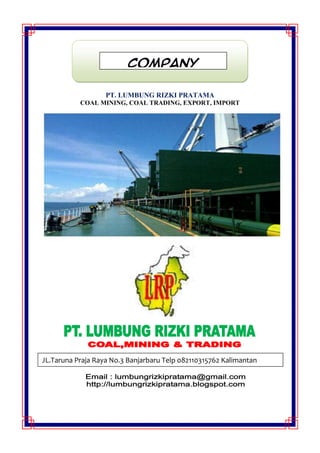 PT. LUMBUNG RIZKI PRATAMA
COAL MINING, COAL TRADING, EXPORT, IMPORT
COMPANY
PROFILE
JL.Taruna Praja Raya No.3 Banjarbaru Telp 082110315762 Kalimantan
Selatan
 