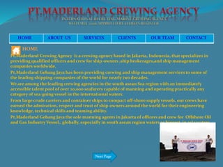 HOME ABOUT US SERVICES CLIENTS OUR TEAM CONTACT
HOME
Pt,Maderland Crewing Agency is a crewing agency based in Jakarta, Indonesia, that specializes in
providing qualified officers and crew for ship-owners ,ship brokerages,and ship management
companies worldwide.
Pt,Maderland Gebang Jaya has been providing crewing and ship management services to some of
the leading shipping companies of the world for nearly two decades.
We are among the leading crewing agencies in the south asean Sea region with an immediately
accessible talent pool of over 20,000 seafarers capable of manning and operating practically any
category of sea-going vessel in the international waters.
From large crude carriers and container ships to compact off-shore supply vessels, our crews have
earned the admiration, respect and trust of ship-owners around the world for their engineering
knowledge, technical skills and teaming ability.
Pt,Maderland Gebang Jaya the sole manning agents in Jakarta of officers and crew for Offshore Oil
and Gas Industry Vessel., globally, especially in south asean region waters as biggest in asia waters
Next Page
 