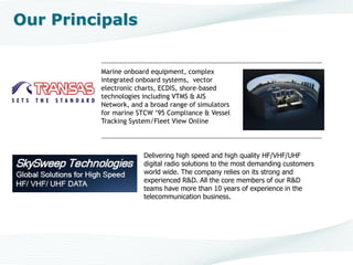 Marine onboard equipment, complex
integrated onboard systems, vector
electronic charts, ECDIS, shore-based
technologies including VTMS & AIS
Network, and a broad range of simulators
for marine STCW 95 Compliance & Vessel
Tracking System/Fleet View Online
www.transas.com
Our Principals
Delivering high speed and high quality HF/VHF/UHF
digital radio solutions to the most demanding customers
world wide. The company relies on its strong and
experienced R&D. All the core members of our R&D
teams have more than 10 years of experience in the
telecommunication business.
 
