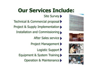 Installation and Commissioning
Site Survey
Technical & Commercial proposal
Project & Supply Implementation
After Sales service
Project Management
Logistic Support
Equipment & System Training
Our Services Include:
Operation & Maintenance
 