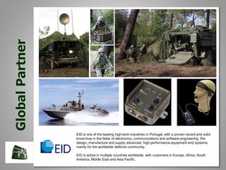 GlobalPartner
EID is one of the leading high-tech industries in Portugal, with a proven record and solid
know-how in the fields of electronics, communications and software engineering. We
design, manufacture and supply advanced, high performance equipment and systems,
mainly for the worldwide defence community.
EID is active in multiple countries worldwide, with customers in Europe, Africa, South
America, Middle East and Asia Pacific.
 