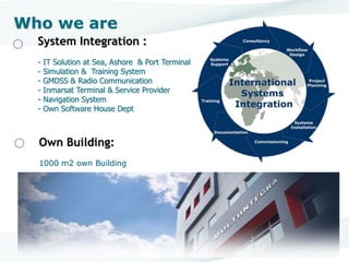 System Integration :
- IT Solution at Sea, Ashore & Port Terminal
- Simulation & Training System
- GMDSS & Radio Communication
- Inmarsat Terminal & Service Provider
- Navigation System
- Own Software House Dept
Who we are
Own Building:
1000 m2 own Building
 