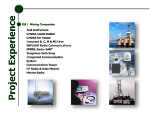 Test Instrument
GMDSS Coast Station
GMDSS for Vessel
Inmarsat B, C, M & MINI-m
VHF/UHF Radio Communications
EPIRB, Radar SART
Telephone Switching
Integrated Communication
System
Communication Tower
HF Radio & Data Modem
Marine Radio
Oil / Mining Companies
ProjectExperience
 