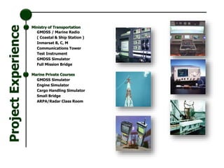 GMDSS / Marine Radio
( Coastal & Ship Station )
Inmarsat B, C, M
Communications Tower
Test Instrument
GMDSS Simulator
Full Mission Bridge
Ministry of Transportation
Marine Private Courses
GMDSS Simulator
Engine Simulator
Cargo Handling Simulator
Small Bridge
ARPA/Radar Class Room
ProjectExperience
 