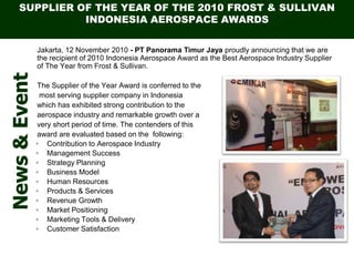 SUPPLIER OF THE YEAR OF THE 2010 FROST & SULLIVAN
INDONESIA AEROSPACE AWARDS
Jakarta, 12 November 2010 - PT Panorama Timur Jaya proudly announcing that we are
the recipient of 2010 Indonesia Aerospace Award as the Best Aerospace Industry Supplier
of The Year from Frost & Sullivan.
The Supplier of the Year Award is conferred to the
most serving supplier company in Indonesia
which has exhibited strong contribution to the
aerospace industry and remarkable growth over a
very short period of time. The contenders of this
award are evaluated based on the following:
? Contribution to Aerospace Industry
? Management Success
? Strategy Planning
? Business Model
? Human Resources
? Products & Services
? Revenue Growth
? Market Positioning
? Marketing Tools & Delivery
? Customer Satisfaction
News&Event
 