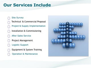 Site Survey
Technical & Commercial Proposal
Project & Supply Implementation
Installation & Commissioning
After Sales Service
Project Management
Logistic Support
Operation & Maintenance
Equipment & System Training
Our Services Include
 