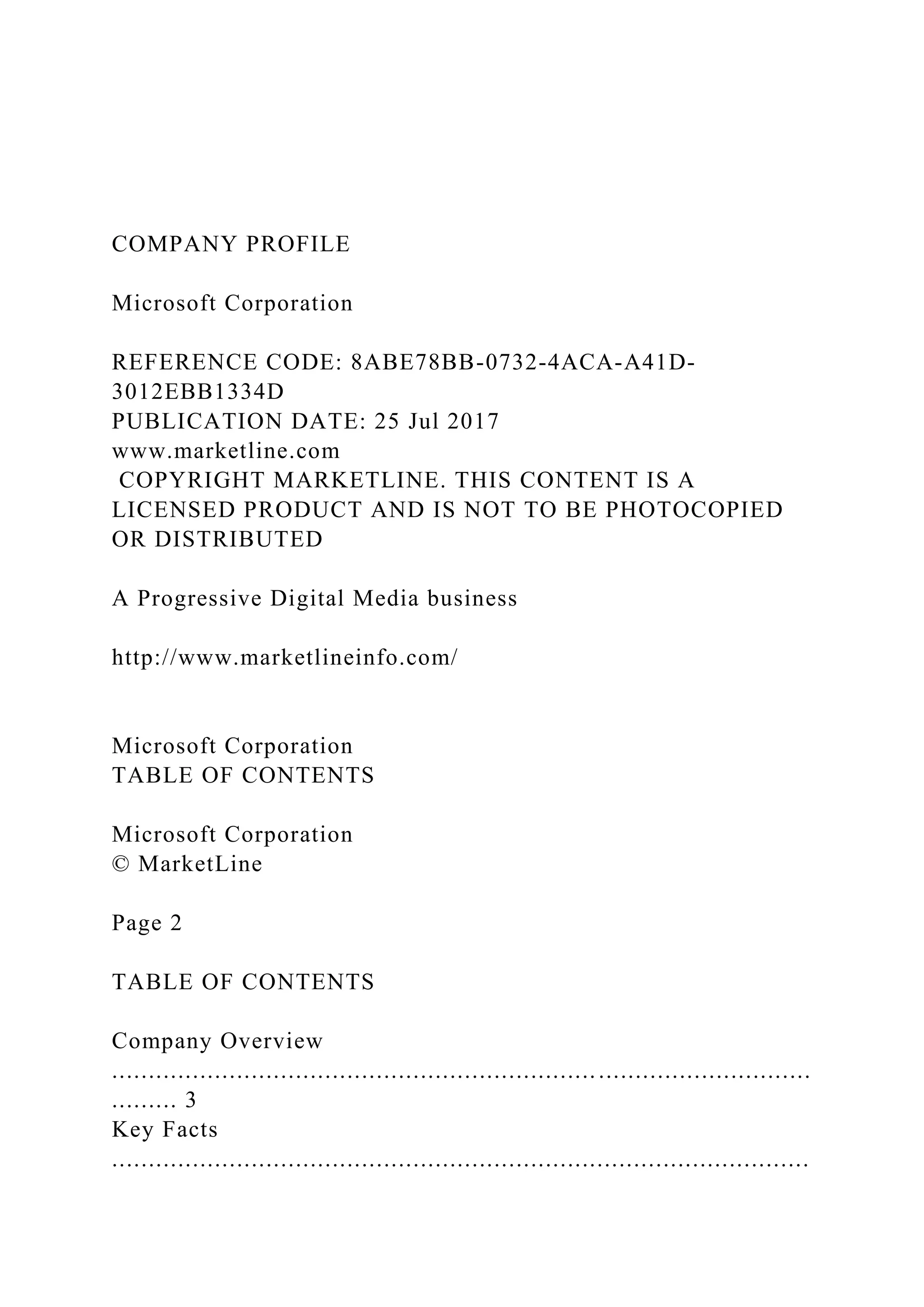 COMPANY PROFILE
Microsoft Corporation
REFERENCE CODE: 8ABE78BB-0732-4ACA-A41D-
3012EBB1334D
PUBLICATION DATE: 25 Jul 2017
www.marketline.com
COPYRIGHT MARKETLINE. THIS CONTENT IS A
LICENSED PRODUCT AND IS NOT TO BE PHOTOCOPIED
OR DISTRIBUTED
A Progressive Digital Media business
http://www.marketlineinfo.com/
Microsoft Corporation
TABLE OF CONTENTS
Microsoft Corporation
© MarketLine
Page 2
TABLE OF CONTENTS
Company Overview
...............................................................................................
......... 3
Key Facts
...............................................................................................
 