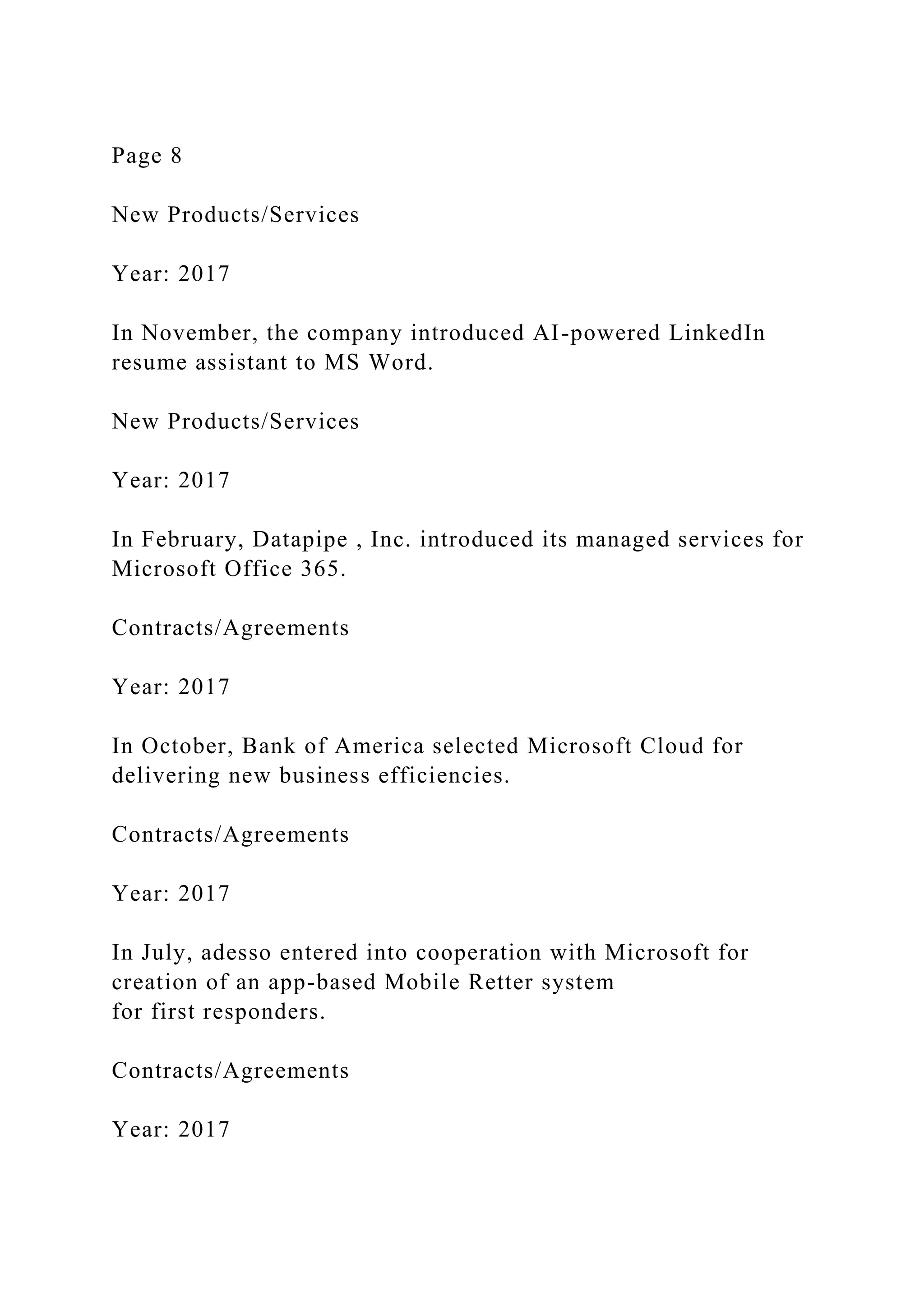 Page 8
New Products/Services
Year: 2017
In November, the company introduced AI-powered LinkedIn
resume assistant to MS Word.
New Products/Services
Year: 2017
In February, Datapipe , Inc. introduced its managed services for
Microsoft Office 365.
Contracts/Agreements
Year: 2017
In October, Bank of America selected Microsoft Cloud for
delivering new business efficiencies.
Contracts/Agreements
Year: 2017
In July, adesso entered into cooperation with Microsoft for
creation of an app-based Mobile Retter system
for first responders.
Contracts/Agreements
Year: 2017
 