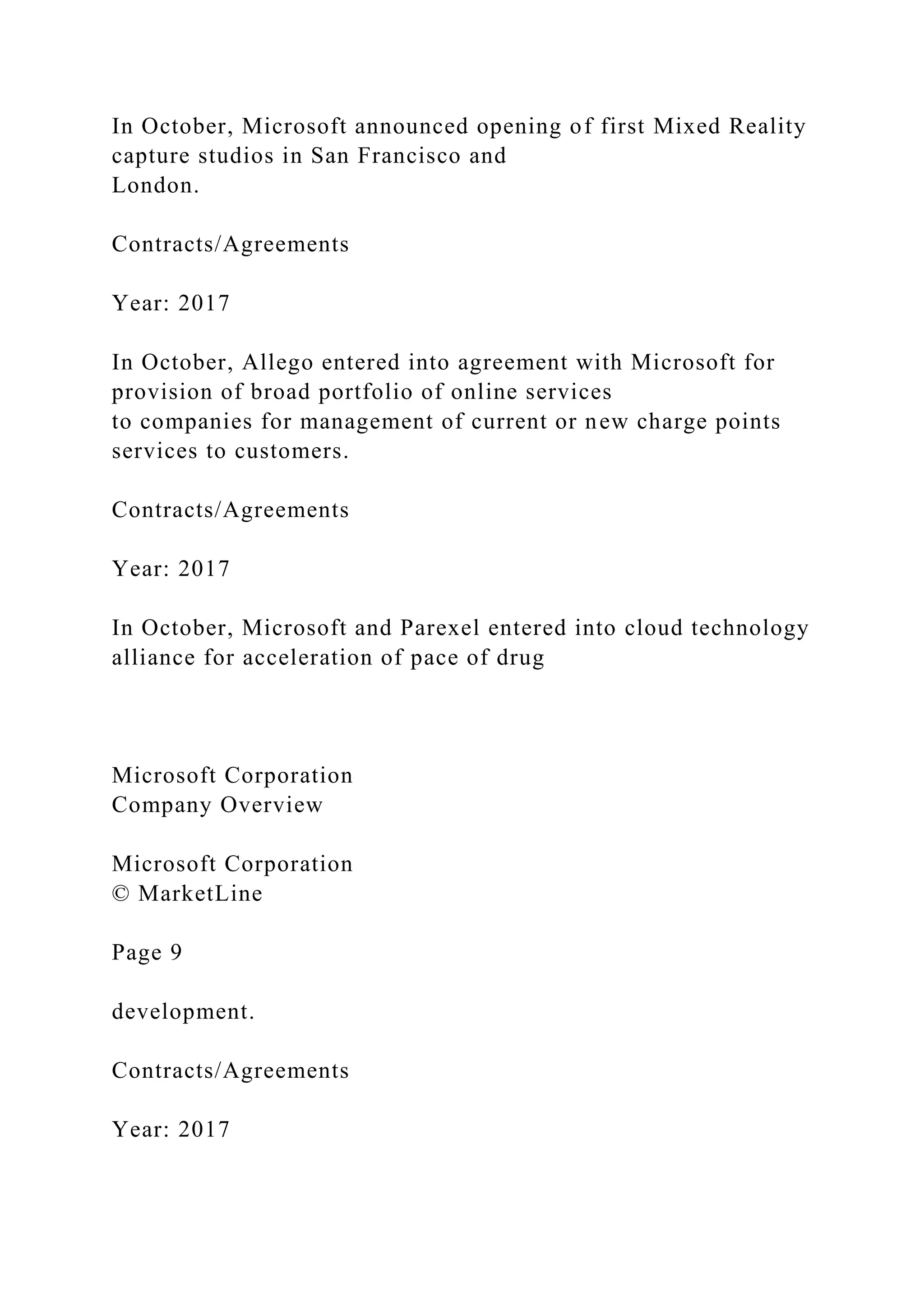 In October, Microsoft announced opening of first Mixed Reality
capture studios in San Francisco and
London.
Contracts/Agreements
Year: 2017
In October, Allego entered into agreement with Microsoft for
provision of broad portfolio of online services
to companies for management of current or new charge points
services to customers.
Contracts/Agreements
Year: 2017
In October, Microsoft and Parexel entered into cloud technology
alliance for acceleration of pace of drug
Microsoft Corporation
Company Overview
Microsoft Corporation
© MarketLine
Page 9
development.
Contracts/Agreements
Year: 2017
 