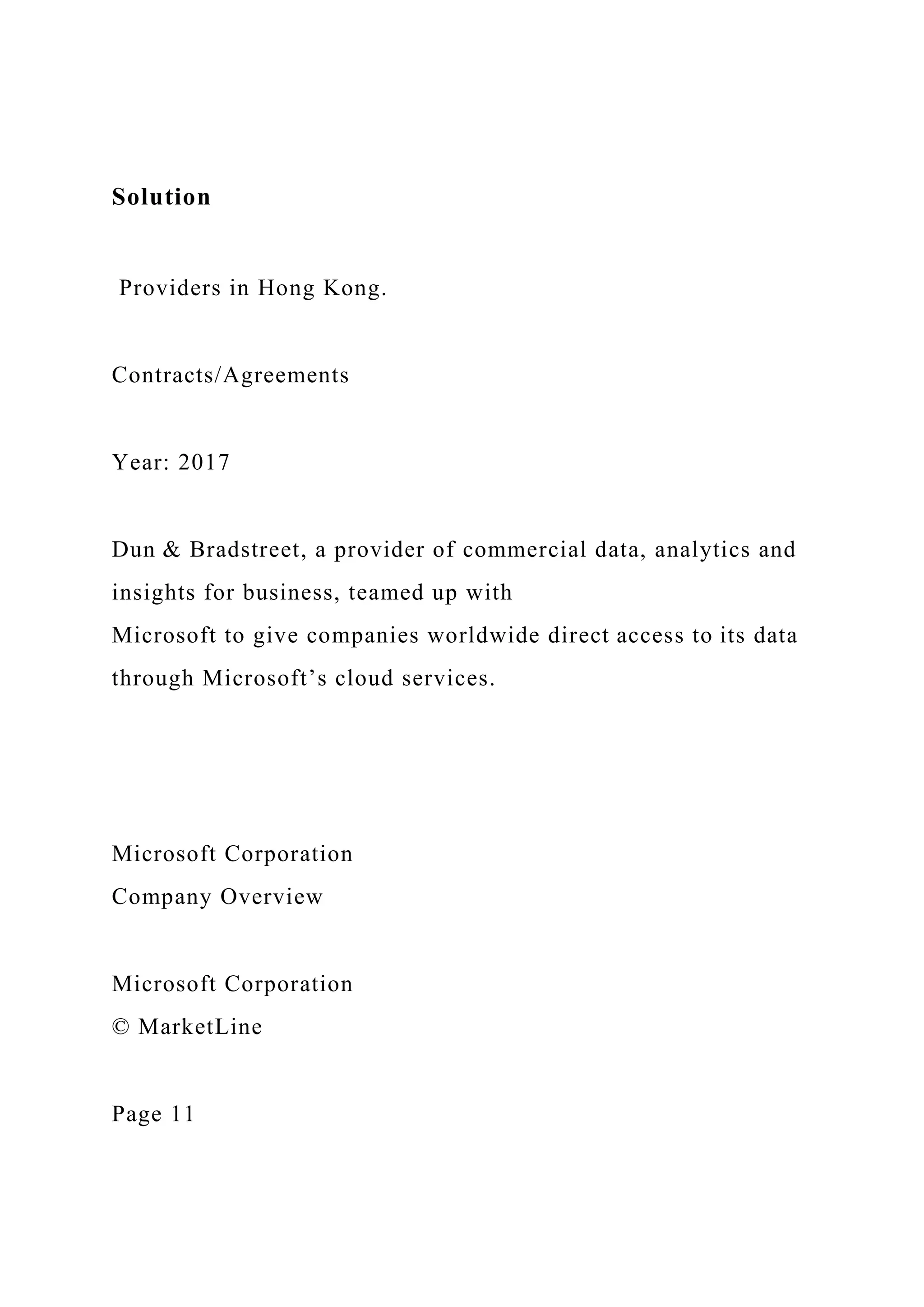 Solution
Providers in Hong Kong.
Contracts/Agreements
Year: 2017
Dun & Bradstreet, a provider of commercial data, analytics and
insights for business, teamed up with
Microsoft to give companies worldwide direct access to its data
through Microsoft’s cloud services.
Microsoft Corporation
Company Overview
Microsoft Corporation
© MarketLine
Page 11
 