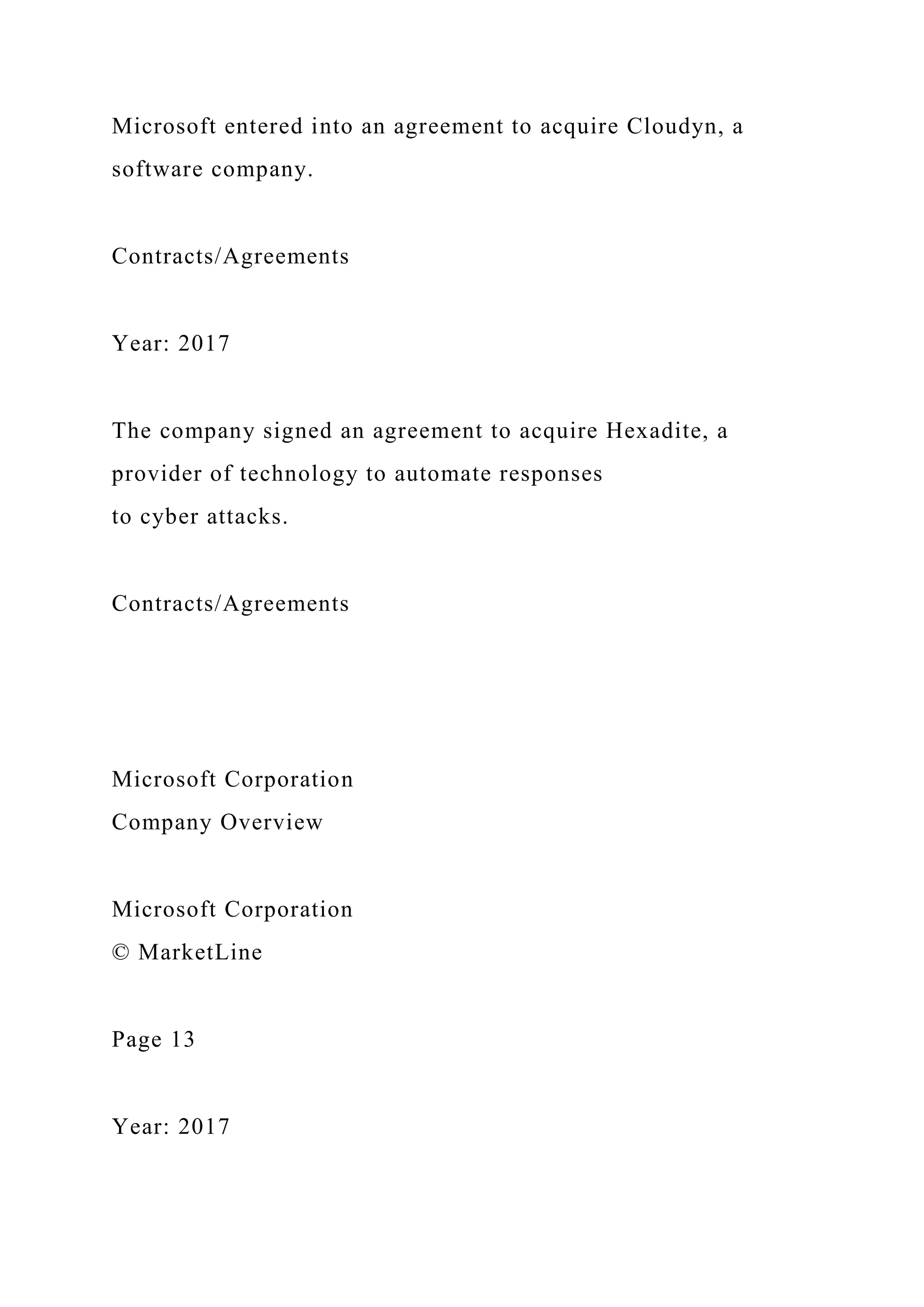 Microsoft entered into an agreement to acquire Cloudyn, a
software company.
Contracts/Agreements
Year: 2017
The company signed an agreement to acquire Hexadite, a
provider of technology to automate responses
to cyber attacks.
Contracts/Agreements
Microsoft Corporation
Company Overview
Microsoft Corporation
© MarketLine
Page 13
Year: 2017
 