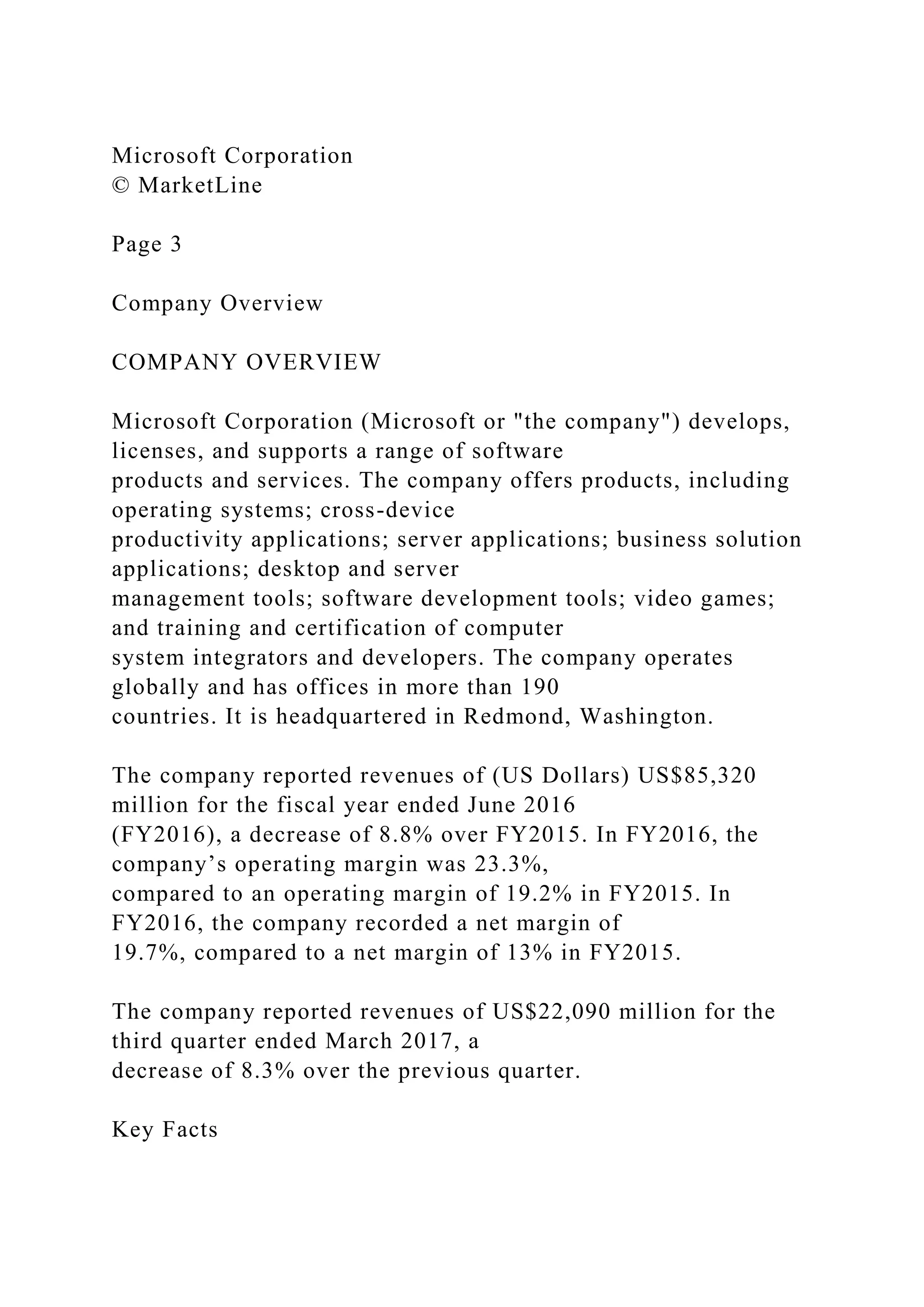 Microsoft Corporation
© MarketLine
Page 3
Company Overview
COMPANY OVERVIEW
Microsoft Corporation (Microsoft or "the company") develops,
licenses, and supports a range of software
products and services. The company offers products, including
operating systems; cross-device
productivity applications; server applications; business solution
applications; desktop and server
management tools; software development tools; video games;
and training and certification of computer
system integrators and developers. The company operates
globally and has offices in more than 190
countries. It is headquartered in Redmond, Washington.
The company reported revenues of (US Dollars) US$85,320
million for the fiscal year ended June 2016
(FY2016), a decrease of 8.8% over FY2015. In FY2016, the
company’s operating margin was 23.3%,
compared to an operating margin of 19.2% in FY2015. In
FY2016, the company recorded a net margin of
19.7%, compared to a net margin of 13% in FY2015.
The company reported revenues of US$22,090 million for the
third quarter ended March 2017, a
decrease of 8.3% over the previous quarter.
Key Facts
 